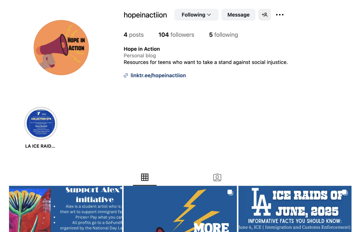 Esperanza O.-C. ’26, Co-founder of Hope in Action, created the account after reading headlines about the ICE raids in LA. “We were so overwhelmed, and I knew everybody else was as well,” she said. “So we wanted to create a page that not only educated people, but also connected them and made them feel like their voices could be heard and they could contribute in a positive way.”